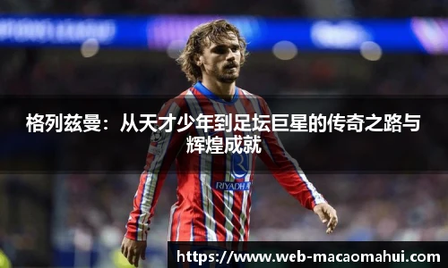 格列兹曼:从天才少年到足坛巨星的传奇之路与辉煌成就
